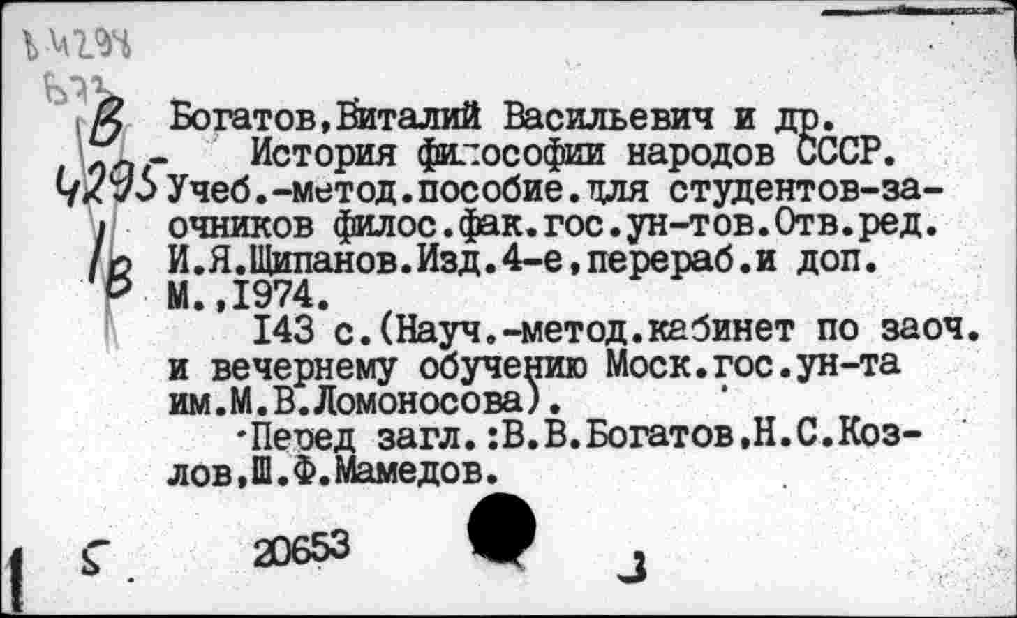 ﻿X Богатов,Виталий Васильевич и др. г! - История философии народов СССР, ух 70Учеб.-метод.пособие.для студентов-за-
I очников филос.фак.гос.ун-тов.Отв.ред.
/о И.Я.Щипанов.Изд.4-е,перераб.и доп.
О М.,1974.
143*с.(Науч.-метод.кабинет по заоч. и вечернему обучению Моск.гос.ун-та им. М. В. Ломоносова).
'Пеоед загл.:В.В.Богатов,Н.С.Козлов, Ш.Ф. Мамедов.
